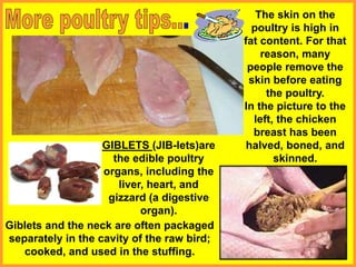 GIBLETS (JIB-lets)are
the edible poultry
organs, including the
liver, heart, and
gizzard (a digestive
organ).
The skin on the
poultry is high in
fat content. For that
reason, many
people remove the
skin before eating
the poultry.
In the picture to the
left, the chicken
breast has been
halved, boned, and
skinned.
Giblets and the neck are often packaged
separately in the cavity of the raw bird;
cooked, and used in the stuffing.
 