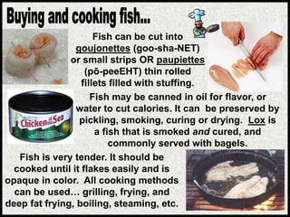 Fish is very tender. It should be
cooked until it flakes easily and is
opaque in color. All cooking methods
can be used… grilling, frying, and
deep fat frying, boiling, steaming, etc.
Fish may be canned in oil for flavor, or
water to cut calories. It can be preserved by
pickling, smoking, curing or drying. Lox is
a fish that is smoked and cured, and
commonly served with bagels.
Fish can be cut into
goujonettes (goo-sha-NET)
or small strips OR paupiettes
(pō-peeEHT) thin rolled
fillets filled with stuffing.
 