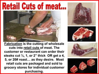 Fabrication is the cutting of wholesale
cuts into retail cuts of meat. The
customer or restaurant can order their
steaks cut ½, 1, or 2” thick OR get a 4,
5, or 20# roast… as they desire. Most
retail cuts are packaged and sold to
grocery stores for individual customer
purchasing.
 