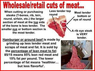 Less tender top
round
Most tender
bottom or
eye of round
When cutting or purchasing
steaks (T-bones, rib, loin,
round, sirloin, etc.) the larger
section of meat at the top side
of the bone is less tender. The
smaller eye or bottom section is
the most tender.
Hamburger or ground beef is made by
grinding up less tender meat and
scraps of meat and fat. It is sold by
the percentage of lean meat to fat:
85/15 means 85% lean red meat and
15% fat per pound. The lower
percentage of fat means ‘healthier…
but less flavorful’.
A rib eye steak
is VERY
tender.
 