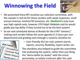 Winnowing the Field
• We presented these RFI resultsto our selection committee, with
the caveats in red ink for those vendors with weak responses: small
annual revenue, minimal NY presence, etc. Meditech’s only issue
was high capital costs, however CFO Ralph Webdale said he would
gladly pay top dollar if they turned out to be the best system!
• So we next scheduled demos at Brooks for the 6 RFI “winners,”
making each vendor follow the same agenda (1-2 hours per user
department) and grading each through a numeric checklist on:
– User-friendly GUI (or not), patient search,
reports, security, flexibility, report writer, etc.
The checklists also helped to guide the committee
into evaluating the system, rather than just liking
the “demo dollie (or dude)” with the nicest
personality, so totally irrelevant after the sale!
 