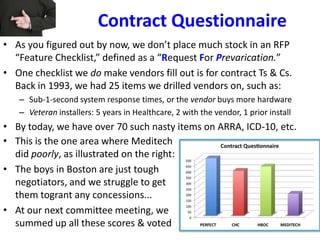 Contract Questionnaire
• As you figured out by now, we don’t place much stock in an RFP
“Feature Checklist,” defined as a “Request For Prevarication.”
• One checklist we do make vendors fill out is for contract Ts & Cs.
Back in 1993, we had 25 items we drilled vendors on, such as:
– Sub-1-second system response times, or the vendor buys more hardware
– Veteran installers: 5 years in Healthcare, 2 with the vendor, 1 prior install
• By today, we have over 70 such nasty items on ARRA, ICD-10, etc.
• This is the one area where Meditech
did poorly, as illustrated on the right:
• The boys in Boston are just tough
negotiators, and we struggle to get
them togrant any concessions...
• At our next committee meeting, we
summed up all these scores & voted
 