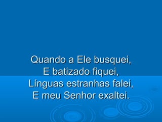 Quando a Ele busquei,Quando a Ele busquei,
E batizado fiquei,E batizado fiquei,
Línguas estranhas falei,Línguas estranhas falei,
E meu Senhor exaltei.E meu Senhor exaltei.
 