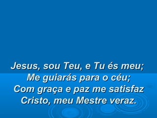 Jesus, sou Teu, e Tu és meu;Jesus, sou Teu, e Tu és meu;
Me guiarás para o céu;Me guiarás para o céu;
Com graça e paz me satisfazCom graça e paz me satisfaz
Cristo, meu Mestre veraz.Cristo, meu Mestre veraz.
 