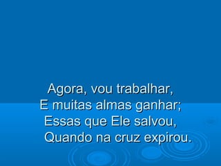Agora, vou trabalhar,Agora, vou trabalhar,
E muitas almas ganhar;E muitas almas ganhar;
Essas que Ele salvou,Essas que Ele salvou,
Quando na cruz expirou.Quando na cruz expirou.
 