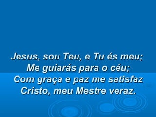 Jesus, sou Teu, e Tu és meu;Jesus, sou Teu, e Tu és meu;
Me guiarás para o céu;Me guiarás para o céu;
Com graça e paz me satisfazCom graça e paz me satisfaz
Cristo, meu Mestre veraz.Cristo, meu Mestre veraz.
 