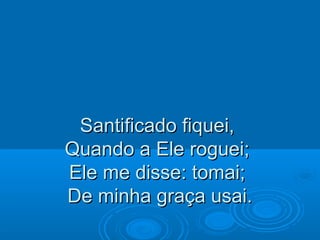 Santificado fiquei,Santificado fiquei,
Quando a Ele roguei;Quando a Ele roguei;
Ele me disse: tomai;Ele me disse: tomai;
De minha graça usai.De minha graça usai.
 