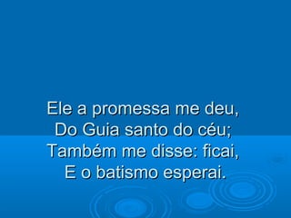 Ele a promessa me deu,Ele a promessa me deu,
Do Guia santo do céu;Do Guia santo do céu;
Também me disse: ficai,Também me disse: ficai,
E o batismo esperai.E o batismo esperai.
 