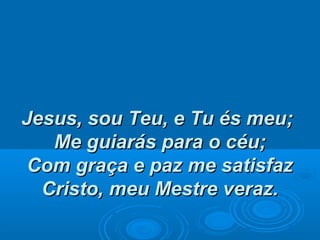 Jesus, sou Teu, e Tu és meu;Jesus, sou Teu, e Tu és meu;
Me guiarás para o céu;Me guiarás para o céu;
Com graça e paz me satisfazCom graça e paz me satisfaz
Cristo, meu Mestre veraz.Cristo, meu Mestre veraz.
 