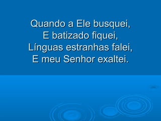 Quando a Ele busquei,Quando a Ele busquei,
E batizado fiquei,E batizado fiquei,
Línguas estranhas falei,Línguas estranhas falei,
E meu Senhor exaltei.E meu Senhor exaltei.
 