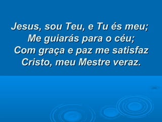 Jesus, sou Teu, e Tu és meu;Jesus, sou Teu, e Tu és meu;
Me guiarás para o céu;Me guiarás para o céu;
Com graça e paz me satisfazCom graça e paz me satisfaz
Cristo, meu Mestre veraz.Cristo, meu Mestre veraz.
 