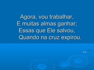 Agora, vou trabalhar,Agora, vou trabalhar,
E muitas almas ganhar;E muitas almas ganhar;
Essas que Ele salvou,Essas que Ele salvou,
Quando na cruz expirou.Quando na cruz expirou.
S.NS.N
 