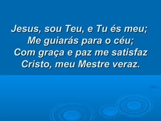 Jesus, sou Teu, e Tu és meu;Jesus, sou Teu, e Tu és meu;
Me guiarás para o céu;Me guiarás para o céu;
Com graça e paz me satisfazCom graça e paz me satisfaz
Cristo, meu Mestre veraz.Cristo, meu Mestre veraz.
 