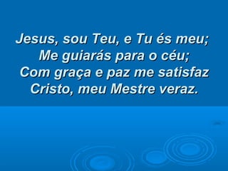 Jesus, sou Teu, e Tu és meu;Jesus, sou Teu, e Tu és meu;
Me guiarás para o céu;Me guiarás para o céu;
Com graça e paz me satisfazCom graça e paz me satisfaz
Cristo, meu Mestre veraz.Cristo, meu Mestre veraz.
 