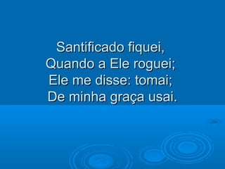 Santificado fiquei,Santificado fiquei,
Quando a Ele roguei;Quando a Ele roguei;
Ele me disse: tomai;Ele me disse: tomai;
De minha graça usai.De minha graça usai.
 