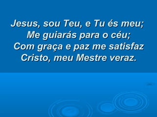 Jesus, sou Teu, e Tu és meu;Jesus, sou Teu, e Tu és meu;
Me guiarás para o céu;Me guiarás para o céu;
Com graça e paz me satisfazCom graça e paz me satisfaz
Cristo, meu Mestre veraz.Cristo, meu Mestre veraz.
 
