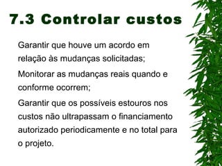15
7.3 Controlar custos
Garantir que houve um acordo em
relação às mudanças solicitadas;
Monitorar as mudanças reais quando e
conforme ocorrem;
Garantir que os possíveis estouros nos
custos não ultrapassam o financiamento
autorizado periodicamente e no total para
o projeto.
 