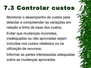 16
7.3 Controlar custos
Monitorar o desempenho de custos para
detectar e compreender as variações em
relação à linha de base dos custos;
Evitar que mudanças incorretas,
inadequadas ou não aprovadas sejam
incluídas nos custos relatados ou na
utilização de recursos;
Informar as partes interessadas adequadas
sobre as mudanças aprovadas.
 