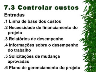 17
7.3 Controlar custos
Entradas
.1 Linha de base dos custos
.2 Necessidade de financiamento do
projeto
.3 Relatórios de desempenho
.4 Informações sobre o desempenho
do trabalho
.5 Solicitações de mudança
aprovadas
.6 Plano de gerenciamento do projeto
 