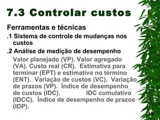 18
7.3 Controlar custos
Ferramentas e técnicas
.1 Sistema de controle de mudanças nos
custos
.2 Análise de medição de desempenho
Valor planejado (VP). Valor agregado
(VA). Custo real (CR). Estimativa para
terminar (EPT) e estimativa no término
(ENT). Variação de custos (VC). Variação
de prazos (VP). Índice de desempenho
de custos (IDC). IDC cumulativo
(IDCC). Índice de desempenho de prazos
(IDP).
 