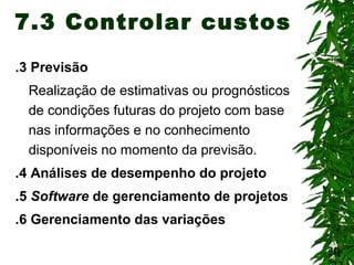 20
7.3 Controlar custos
.3 Previsão
Realização de estimativas ou prognósticos
de condições futuras do projeto com base
nas informações e no conhecimento
disponíveis no momento da previsão.
.4 Análises de desempenho do projeto
.5 Software de gerenciamento de projetos
.6 Gerenciamento das variações
 