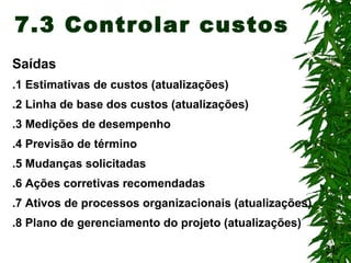 21
7.3 Controlar custos
Saídas
.1 Estimativas de custos (atualizações)
.2 Linha de base dos custos (atualizações)
.3 Medições de desempenho
.4 Previsão de término
.5 Mudanças solicitadas
.6 Ações corretivas recomendadas
.7 Ativos de processos organizacionais (atualizações)
.8 Plano de gerenciamento do projeto (atualizações)
 