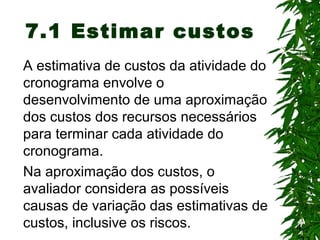 4
7.1 Estimar custos
A estimativa de custos da atividade do
cronograma envolve o
desenvolvimento de uma aproximação
dos custos dos recursos necessários
para terminar cada atividade do
cronograma.
Na aproximação dos custos, o
avaliador considera as possíveis
causas de variação das estimativas de
custos, inclusive os riscos.
 