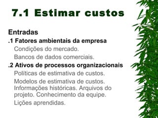 5
7.1 Estimar custos
Entradas
.1 Fatores ambientais da empresa
Condições do mercado.
Bancos de dados comerciais.
.2 Ativos de processos organizacionais
Políticas de estimativa de custos.
Modelos de estimativa de custos.
Informações históricas. Arquivos do
projeto. Conhecimento da equipe.
Lições aprendidas.
 