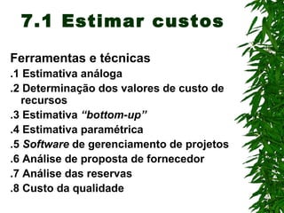 7
7.1 Estimar custos
Ferramentas e técnicas
.1 Estimativa análoga
.2 Determinação dos valores de custo de
recursos
.3 Estimativa “bottom-up”
.4 Estimativa paramétrica
.5 Software de gerenciamento de projetos
.6 Análise de proposta de fornecedor
.7 Análise das reservas
.8 Custo da qualidade
 