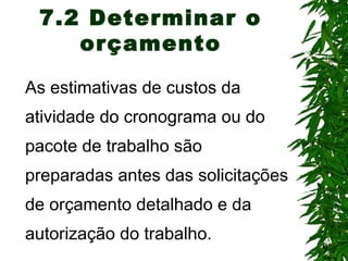 9
7.2 Determinar o
orçamento
As estimativas de custos da
atividade do cronograma ou do
pacote de trabalho são
preparadas antes das solicitações
de orçamento detalhado e da
autorização do trabalho.
 
