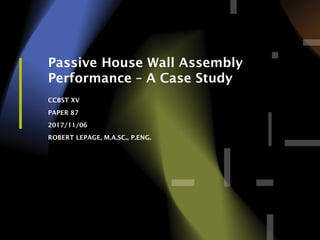 1
Passive House Wall Assembly
Performance – A Case Study
CCBST XV
PAPER 87
2017/11/06
ROBERT LEPAGE, M.A.SC., P.ENG.
 