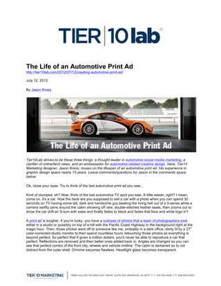 The Life of an Automotive Print Ad
http://tier10lab.com/2012/07/12/creating-automotive-print-ad/

July 12, 2012

By Jason Kress




Tier10Lab strives to be these three things: a thought leader in automotive social media marketing, a
clarifier of online/tech news, and an ambassador for automotive-related creative design. Here, Tier10
Marketing designer, Jason Kress, muses on the lifespan of an automotive print ad. His experience in
graphic design spans nearly 15 years. Leave comments/questions for Jason in the comments space
below.

Ok, close your eyes. Try to think of the last automotive print ad you saw...

Kind of stumped, eh? Now, think of the last automotive TV spot you saw. A little easier, right? I mean,
come on, it's a car. How the heck are you supposed to sell a car with a photo when you can spend 30
seconds on TV having some tall, dark and handsome guy beating the living hell out of a 5-series while a
camera swiftly pans around the cabin showing off rare, double-stitched leather seats, then zooms out to
show the car drift an S-turn with ease and finally fades to black and fades that blue and white logo in?

A print ad is tougher. If you're lucky, you have a suitcase of photos that a team of photographers took
either in a studio or possibly on top of a hill with the Pacific Coast Highway in the background right at the
magic hour. Then, those photos went off to someone like me, probably in a dark office, dimly lit by a 27"
color-corrected studio monitor to then spend countless hours retouching those photos so everything is
beyond perfect. So perfect that if given a million dollars, you'd never be able to reproduce a car that
perfect. Reflections are removed and then better ones added back in. Angles are changed so you can
see that perfect combo of the front clip, wheels and vehicle midline. The cabin is darkened as to not
distract from the outer shell. Chrome becomes flawless. Headlight glass becomes transparent.




	
  
 