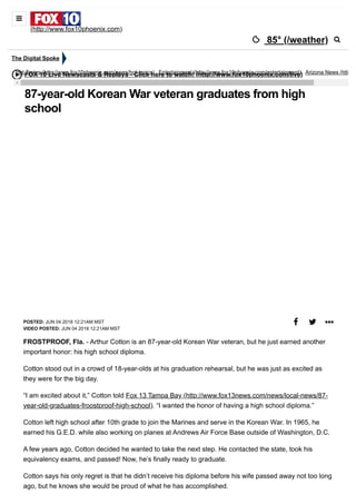 6/11/2018 87-year-old Korean War veteran graduates from high school - Story | KSAZ
http://www.fox10phoenix.com/entertainment/fox-content-hub/87-year-old-korean-war-veteran-graduates-from-high-school 1/2
FOX 10 Live Newscasts & Replays - Click here to watch! (http://www.fox10phoenix.com/live)
POSTED: JUN 04 2018 12:21AM MST
VIDEO POSTED: JUN 04 2018 12:21AM MST
87-year-old Korean War veteran graduates from high
school
  
FROSTPROOF, Fla. - Arthur Cotton is an 87-year-old Korean War veteran, but he just earned another
important honor: his high school diploma.
Cotton stood out in a crowd of 18-year-olds at his graduation rehearsal, but he was just as excited as
they were for the big day.
“I am excited about it,” Cotton told Fox 13 Tampa Bay (http://www.fox13news.com/news/local-news/87-
year-old-graduates-froostproof-high-school). “I wanted the honor of having a high school diploma.”
Cotton left high school after 10th grade to join the Marines and serve in the Korean War. In 1965, he
earned his G.E.D. while also working on planes at Andrews Air Force Base outside of Washington, D.C.
A few years ago, Cotton decided he wanted to take the next step. He contacted the state, took his
equivalency exams, and passed! Now, he’s finally ready to graduate.
Cotton says his only regret is that he didn’t receive his diploma before his wife passed away not too long
ago, but he knows she would be proud of what he has accomplished.
The Digital Spoke
Hot Topics (http://www.fox10phoenix.com/news/hot-topics) Entertainment (http://www.fox10phoenix.com/entertainment) Arizona News (http
(http://www.fox10phoenix.com)
 85° (/weather)


 