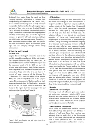 International Journal of Marine Science 2013, Vol.3, No.32, 253-257
http://ijms.sophiapublisher.com
Sefidrood River delta shows that rapid sea level
changing have direct influence on its evolution along
the Quaternary period (Alizadeh, 2007; Jedari, 2005).
It was determined that many rivers of study area were
connected to the Caspian Sea through marginal lagoon
and some of them enter to the sea directly (Alizadeh,
2007). So there are different conditions of estuaries
shapes, sedimentary depositions and morphodynamic
structures in the study area. So in this paper with
emphasis to geometry of beach structure, sediment
size distribution and morphodynamic formation we
want to compare main rivers of the study area together
and then their behavior would be controlled against
rapid sea level changing through satellite image
interpretation.

1.2 Methodology
the main rivers of study area have been studied from
the amount of discharge of water and sediments to
Caspian Sea and then eight rivers were selected in the
southern coasts of the Caspian Sea: (Gorganrood,
Neka, Larim, Sorkhrood, Nashtarood, Sefidrood,
shafarood and Lisar) (Figure 1). They are covering all
part of study area from East to West ward. The
selection indexes of river depend on hydrological
condition of rivers and hydrodynamical and
morphological of the beach zones. In the second stage,
with field survey monitoring and sediments sampling,
all sedimentary–morphodynamic formation of beach
zone and estuary of rivers were measured. Samples
were collected from River mouth, around the beach
and at the back of rivers. Then after laboratory test
sediments grain size parameters were calculated with
analytical software. So the sedimentary characteristic
of rivers mouth were determined and classified by
obtained results. Subsequently the estuary shape of
main rivers of the Caspian Sea and river mouth
deformation have been comparing with use satellite
images associated to last Caspian sea level rise during
1983 till 2004. The images of 1983 year belong to the
aerial photos with scale 1:10000 and the satellite
images are from Landsat (TM), 2004 year were
georeferenced with topography map with 1:25000
scale and with use GIS software (Arc- GIS 9-2), all
vector data of rivers and estuary were prepared and
finally with comparison of them, the estuary deformation
along the above mentioned time was reconstructed.

1 Material and Method
1.1 Study area
Caspian Sea as the largest surrounded basin in the
world is located between Eurasia Bridge and there are
five marginal countries along its coastal area. Its
watershed basin area is about 400.000 km square and
the maximum length of it is 1200 km and with
average wide approximately about 365 km. there are
many important rivers around the Caspian Sea, that
among them Volga is the vital river and it cover 75
percent of water entranced of the Caspian Sea
(Khoshravan, 2001). After that, Omba, Solak, Samour,
Atrak and Oral are important rivers in the Caspian
region. The southern coast of the Caspian Sea as study
area was elongated along the North-Alborz Mountain
and it has 865 km length. There are more than 100
rivers in this region that they discharge water and
sediment to the Caspian Sea (Figure 1).

2 Results
2.1 Sediments texture analysis
Comparing results of sediments grain size analysis
and sedimentary parameter evaluation (d50, Mean,
Skewness, Kurtosis, standard deviation) of all selected
river of coastal stations show that sediments textural
properties have varied between the mouth of rivers
and the adjacent coasts area (Table 1).
2.2 Estuary shape classification
it was known that selected river could be classified
from sedimentology index point of view. The kind of
sediments of study area change from very fine grain
sediments (clay to sandy clay) in the Gorganroud
River to very coarse gravel (pebble and cobble) in the
west of Gilan (Shafaroud and Lisar rivers). As
expected the transition modes have been observed

Figure 1 Study area location map and main rivers of the
Caspian sea south coasts
254

 