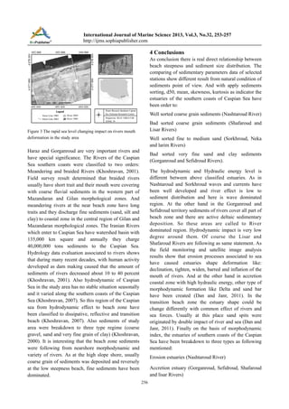 International Journal of Marine Science 2013, Vol.3, No.32, 253-257
http://ijms.sophiapublisher.com

4 Conclusions
As conclusion there is real direct relationship between
beach steepness and sediment size distribution. The
comparing of sedimentary parameters data of selected
stations show different result from natural condition of
sediments point of view. And with apply sediments
sorting, d50, mean, skewness, kurtosis as indicator the
estuaries of the southern coasts of Caspian Sea have
been order to:
Well sorted coarse grain sediments (Nashtaroud River)
Bad sorted coarse grain sediments (Shafaroud and
Lisar Rivers)

Figure 3 The rapid sea level changing impact on rivers mouth
deformation in the study area

Well sorted fine to medium sand (Sorkhroud, Neka
and larim Rivers)

Haraz and Gorganroud are very important rivers and
have special significance. The Rivers of the Caspian
Sea southern coasts were classified to two orders:
Meandering and braided Rivers (Khoshravan, 2001).
Field survey result determined that braided rivers
usually have short trait and their mouth were covering
with coarse fluvial sediments in the western part of
Mazandaran and Gilan morphological zones. And
meandering rivers at the near beach zone have long
traits and they discharge fine sediments (sand, silt and
clay) to coastal zone in the central region of Gilan and
Mazandaran morphological zones. The Iranian Rivers
which enter to Caspian Sea have watershed basin with
135,000 km square and annually they charge
40,000,000 tons sediments to the Caspian Sea.
Hydrology data evaluation associated to rivers shows
that during many recent decades, with human activity
developed as dam making caused that the amount of
sediments of rivers decreased about 10 to 40 percent
(Khoshravan, 2001). Also hydrodynamic of Caspian
Sea in the study area has no stable situation seasonally
and it varied along the southern coasts of the Caspian
Sea (Khoshravan, 2007). So this region of the Caspian
sea from hydrodynamic effect to beach zone have
been classified to dissipative, reflective and transition
beach (Khoshravan, 2007). Also sediments of study
area were breakdown to three type regime (coarse
gravel, sand and very fine grain of clay) (Khoshravan,
2000). It is interesting that the beach zone sediments
were following from nearshore morphodynamic and
variety of rivers. As at the high slope shore, usually
coarse grain of sediments was deposited and reversely
at the low steepness beach, fine sediments have been
dominated.

Bad sorted very fine sand and clay sediments
(Gorganroud and Sefidroud Rivers).
The hydrodynamic and Hydraulic energy level is
different between above classified estuaries. As in
Nashtaroud and Sorkhroud waves and currents have
been well developed and river effect is low to
sediment distribution and here is wave dominated
region. At the other hand in the Gorganroud and
Sefidroud territory sediments of rivers cover all part of
beach zone and there are active deltaic sedimentary
deposition. So these areas are called to River
dominated region. Hydrodynamic impact is very low
degree around them. Of course the Lisar and
Shafaroud Rivers are following as same statement. As
the field monitoring and satellite image analysis
results show that erosion processes associated to sea
have caused estuaries shape deformation like:
declination, tighten, widen, barred and inflation of the
mouth of rivers. And at the other hand in accretion
coastal zone with high hydraulic energy, other type of
morphodynamic formation like Delta and sand bar
have been created (Dan and Janr, 2011). In the
transition beach zone the estuary shape could be
change differently with common effect of rivers and
sea forces. Usually at this place sand spits were
originated by double impact of river and sea (Dan and
Janr, 2011). Finally on the basis of morphodynamic
index, the estuaries of southern coasts of the Caspian
Sea have been breakdown to three types as following
mentioned:
Erosion estuaries (Nashtaroud River)
Accretion estuary (Gorganroud, Sefidroud, Shafaroud
and lisar Rivers)
256

 
