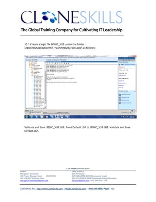 ________________________________________________________________________


    15.1 Create a logic file LOGIC_SUB under the folder :
    {AppSet}ApplicationSR_PLANNINGScript Logic as follows:




    Validate and Save LOGIC_SUB.LGF. Point Default.LGF to LOGIC_SUB.LGF. Validate and Save
    Default.LGF.




                                               A SAP EPM/BPC Community Service
Author:                                               Chief Architect:
Murugesan Annamalai                                   Jothi Periasamy
SAP Project Manager/Lead   03/20/2012                 SAP HANA/EPM/BI/EIM Community Leader
SAP EPM/BPC Solutions Lead                            SAP BPC/BOBJ/BI/MDM Community Domain Champion
murugesan.annamalai@gmail.com                         Joesaran@gmail.com, (916)-296-0228 - Cell



CloneSkills, Inc., http://www.CloneSkills.com , Info@CloneSkills.com , 1.800.836.8959, Page - 100
 