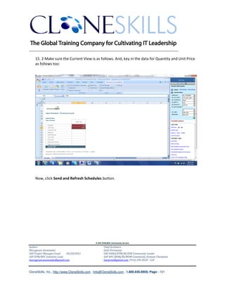 ________________________________________________________________________

    15. 2 Make sure the Current View is as follows. And, key in the data for Quantity and Unit Price
    as follows too:




    Now, click Send and Refresh Schedules button.




                                               A SAP EPM/BPC Community Service
Author:                                               Chief Architect:
Murugesan Annamalai                                   Jothi Periasamy
SAP Project Manager/Lead   03/20/2012                 SAP HANA/EPM/BI/EIM Community Leader
SAP EPM/BPC Solutions Lead                            SAP BPC/BOBJ/BI/MDM Community Domain Champion
murugesan.annamalai@gmail.com                         Joesaran@gmail.com, (916)-296-0228 - Cell



CloneSkills, Inc., http://www.CloneSkills.com , Info@CloneSkills.com , 1.800.836.8959, Page - 101
 