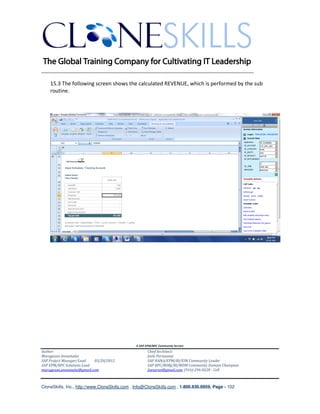 ________________________________________________________________________

    15.3 The following screen shows the calculated REVENUE, which is performed by the sub
    routine.




                                               A SAP EPM/BPC Community Service
Author:                                               Chief Architect:
Murugesan Annamalai                                   Jothi Periasamy
SAP Project Manager/Lead   03/20/2012                 SAP HANA/EPM/BI/EIM Community Leader
SAP EPM/BPC Solutions Lead                            SAP BPC/BOBJ/BI/MDM Community Domain Champion
murugesan.annamalai@gmail.com                         Joesaran@gmail.com, (916)-296-0228 - Cell



CloneSkills, Inc., http://www.CloneSkills.com , Info@CloneSkills.com , 1.800.836.8959, Page - 102
 