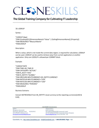 ________________________________________________________________________


    16. LOOKUP

    Syntax :

    *LOOKUP {App}
    *DIM [{LookupID}:]{DimensionName}="Value" | {CallingDimensionName}[.{Property}]
    *DIM MEASURES=”MeasureName”
    *ENDLOOKUP

    Description:

    When a value, which is not inside the current data region, is required for calculation, LOOKUP
    can be used. LOOKUP can be used to retrieve value from current application or another
    application. Only one LOOKUP is allowed per COMMIT block.

    Example:

    *LOOKUP RATE
    *DIM TIME=SR_TIME.ID
    *DIM CATEGORY="ACTUAL"
    *DIM R_ACCT="AVG"
    *DIM R_ENTITY="GLOBAL"
    *DIM SRCCURR:INPUTCURRENCY=SR_ENTITY.CURRENCY
    *DIM RATEEUR:INPUTCURRENCY="EUR"
    *DIM RATEUSD:INPUTCURRENCY="USD"
    *DIM MEASURES="PERIODIC"
    *ENDLOOKUP

    Business Scenario:

    Convert NETREVENUE from SR_ENTITY’s local currency to the reporting currencies(USD &
    EUR).




                                               A SAP EPM/BPC Community Service
Author:                                               Chief Architect:
Murugesan Annamalai                                   Jothi Periasamy
SAP Project Manager/Lead   03/20/2012                 SAP HANA/EPM/BI/EIM Community Leader
SAP EPM/BPC Solutions Lead                            SAP BPC/BOBJ/BI/MDM Community Domain Champion
murugesan.annamalai@gmail.com                         Joesaran@gmail.com, (916)-296-0228 - Cell



CloneSkills, Inc., http://www.CloneSkills.com , Info@CloneSkills.com , 1.800.836.8959, Page - 103
 