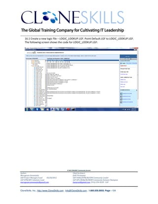 ________________________________________________________________________
   16.1 Create a new logic file – LOGIC_LOOKUP.LGF. Point Default.LGF to LOGIC_LOOKUP.LGF.
   The following screen shows the code for LOGIC_LOOKUP.LGF:




                                               A SAP EPM/BPC Community Service
Author:                                               Chief Architect:
Murugesan Annamalai                                   Jothi Periasamy
SAP Project Manager/Lead   03/20/2012                 SAP HANA/EPM/BI/EIM Community Leader
SAP EPM/BPC Solutions Lead                            SAP BPC/BOBJ/BI/MDM Community Domain Champion
murugesan.annamalai@gmail.com                         Joesaran@gmail.com, (916)-296-0228 - Cell



CloneSkills, Inc., http://www.CloneSkills.com , Info@CloneSkills.com , 1.800.836.8959, Page - 104
 