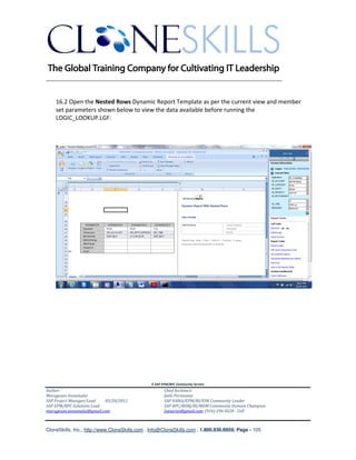 ________________________________________________________________________


    16.2 Open the Nested Rows Dynamic Report Template as per the current view and member
    set parameters shown below to view the data available before running the
    LOGIC_LOOKUP.LGF:




                                               A SAP EPM/BPC Community Service
Author:                                               Chief Architect:
Murugesan Annamalai                                   Jothi Periasamy
SAP Project Manager/Lead   03/20/2012                 SAP HANA/EPM/BI/EIM Community Leader
SAP EPM/BPC Solutions Lead                            SAP BPC/BOBJ/BI/MDM Community Domain Champion
murugesan.annamalai@gmail.com                         Joesaran@gmail.com, (916)-296-0228 - Cell



CloneSkills, Inc., http://www.CloneSkills.com , Info@CloneSkills.com , 1.800.836.8959, Page - 105
 