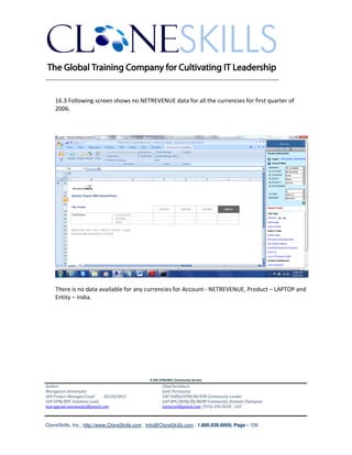 ________________________________________________________________________


    16.3 Following screen shows no NETREVENUE data for all the currencies for first quarter of
    2006.




    There is no data available for any currencies for Account - NETREVENUE, Product – LAPTOP and
    Entity – India.




                                               A SAP EPM/BPC Community Service
Author:                                               Chief Architect:
Murugesan Annamalai                                   Jothi Periasamy
SAP Project Manager/Lead   03/20/2012                 SAP HANA/EPM/BI/EIM Community Leader
SAP EPM/BPC Solutions Lead                            SAP BPC/BOBJ/BI/MDM Community Domain Champion
murugesan.annamalai@gmail.com                         Joesaran@gmail.com, (916)-296-0228 - Cell



CloneSkills, Inc., http://www.CloneSkills.com , Info@CloneSkills.com , 1.800.836.8959, Page - 106
 