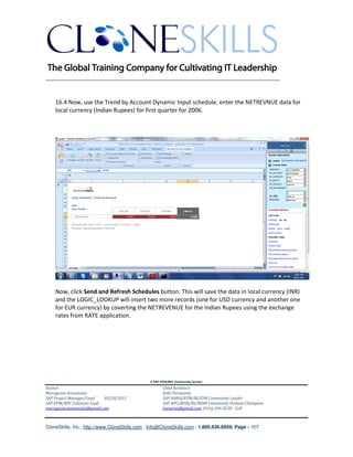 ________________________________________________________________________


    16.4 Now, use the Trend by Account Dynamic Input schedule, enter the NETREVNUE data for
    local currency (Indian Rupees) for first quarter for 2006.




    Now, click Send and Refresh Schedules button. This will save the data in local currency (INR)
    and the LOGIC_LOOKUP will insert two more records (one for USD currency and another one
    for EUR currency) by coverting the NETREVENUE for the Indian Rupees using the exchange
    rates from RATE application.




                                               A SAP EPM/BPC Community Service
Author:                                               Chief Architect:
Murugesan Annamalai                                   Jothi Periasamy
SAP Project Manager/Lead   03/20/2012                 SAP HANA/EPM/BI/EIM Community Leader
SAP EPM/BPC Solutions Lead                            SAP BPC/BOBJ/BI/MDM Community Domain Champion
murugesan.annamalai@gmail.com                         Joesaran@gmail.com, (916)-296-0228 - Cell



CloneSkills, Inc., http://www.CloneSkills.com , Info@CloneSkills.com , 1.800.836.8959, Page - 107
 