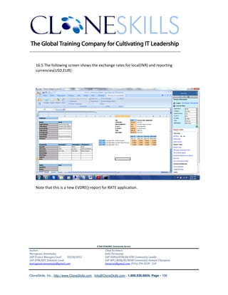 ________________________________________________________________________


    16.5 The following screen shows the exchange rates for local(INR) and reporting
    currencies(USD,EUR):




    Note that this is a new EVDRE() report for RATE application.




                                               A SAP EPM/BPC Community Service
Author:                                               Chief Architect:
Murugesan Annamalai                                   Jothi Periasamy
SAP Project Manager/Lead   03/20/2012                 SAP HANA/EPM/BI/EIM Community Leader
SAP EPM/BPC Solutions Lead                            SAP BPC/BOBJ/BI/MDM Community Domain Champion
murugesan.annamalai@gmail.com                         Joesaran@gmail.com, (916)-296-0228 - Cell



CloneSkills, Inc., http://www.CloneSkills.com , Info@CloneSkills.com , 1.800.836.8959, Page - 108
 
