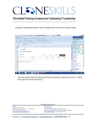 ________________________________________________________________________


    16.6 Open a Nested Row dynamic report template with current view as shown below.




        The above screen shows the data records for the respective reporting currencies – USD &
        EUR, apart from local currency(LC).




                                               A SAP EPM/BPC Community Service
Author:                                               Chief Architect:
Murugesan Annamalai                                   Jothi Periasamy
SAP Project Manager/Lead   03/20/2012                 SAP HANA/EPM/BI/EIM Community Leader
SAP EPM/BPC Solutions Lead                            SAP BPC/BOBJ/BI/MDM Community Domain Champion
murugesan.annamalai@gmail.com                         Joesaran@gmail.com, (916)-296-0228 - Cell



CloneSkills, Inc., http://www.CloneSkills.com , Info@CloneSkills.com , 1.800.836.8959, Page - 109
 
