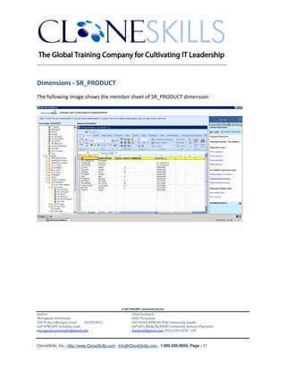 ________________________________________________________________________


Dimensions - SR_PRODUCT
The following image shows the member sheet of SR_PRODUCT dimension:




                                               A SAP EPM/BPC Community Service
Author:                                               Chief Architect:
Murugesan Annamalai                                   Jothi Periasamy
SAP Project Manager/Lead   03/20/2012                 SAP HANA/EPM/BI/EIM Community Leader
SAP EPM/BPC Solutions Lead                            SAP BPC/BOBJ/BI/MDM Community Domain Champion
murugesan.annamalai@gmail.com                         Joesaran@gmail.com, (916)-296-0228 - Cell



CloneSkills, Inc., http://www.CloneSkills.com , Info@CloneSkills.com , 1.800.836.8959, Page - 11
 