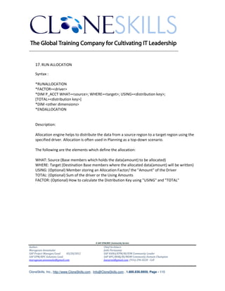 ________________________________________________________________________


    17. RUN ALLOCATION

    Syntax :

    *RUNALLOCATION
    *FACTOR=<driver>
    *DIM P_ACCT WHAT=<source>; WHERE=<target>; USING=<distribution key>;
    [TOTAL=<distribution key>]
    *DIM <other dimensions>
    *ENDALLOCATION


    Description:

    Allocation engine helps to distribute the data from a source region to a target region using the
    specified driver. Allocation is often used in Planning as a top-down scenario.

    The following are the elements which define the allocation:

    WHAT: Source (Base members which holds the data(amount) to be allocated)
    WHERE: Target (Destination Base members where the allocated data(amount) will be written)
    USING: (Optional) Member storing an Allocation Factor/ the "Amount" of the Driver
    TOTAL: (Optional) Sum of the driver or the Using Amounts
    FACTOR: (Optional) How to calculate the Distribution Key using "USING" and "TOTAL"




                                               A SAP EPM/BPC Community Service
Author:                                               Chief Architect:
Murugesan Annamalai                                   Jothi Periasamy
SAP Project Manager/Lead   03/20/2012                 SAP HANA/EPM/BI/EIM Community Leader
SAP EPM/BPC Solutions Lead                            SAP BPC/BOBJ/BI/MDM Community Domain Champion
murugesan.annamalai@gmail.com                         Joesaran@gmail.com, (916)-296-0228 - Cell



CloneSkills, Inc., http://www.CloneSkills.com , Info@CloneSkills.com , 1.800.836.8959, Page - 110
 