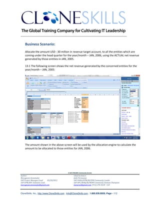 ________________________________________________________________________


    Business Scenario:
    Allocate the amount USD : 30 million in revenue target account, to all the entities which are
    coming under the head quarter for the year/month – JAN, 2006, using the ACTUAL net revenue
    generated by those entities in JAN, 2005.

    13.1 The following screen shows the net revenue generated by the concerned entities for the
    year/month – JAN, 2005:




    The amount shown in the above screen will be used by the allocation engine to calculate the
    amount to be allocated to those entities for JAN, 2006.




                                               A SAP EPM/BPC Community Service
Author:                                               Chief Architect:
Murugesan Annamalai                                   Jothi Periasamy
SAP Project Manager/Lead   03/20/2012                 SAP HANA/EPM/BI/EIM Community Leader
SAP EPM/BPC Solutions Lead                            SAP BPC/BOBJ/BI/MDM Community Domain Champion
murugesan.annamalai@gmail.com                         Joesaran@gmail.com, (916)-296-0228 - Cell



CloneSkills, Inc., http://www.CloneSkills.com , Info@CloneSkills.com , 1.800.836.8959, Page - 112
 