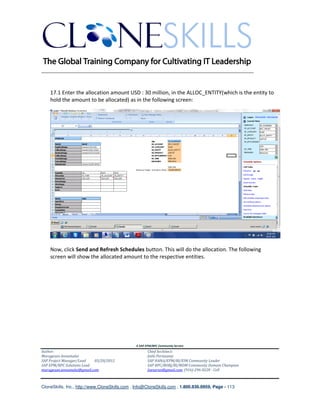 ________________________________________________________________________


    17.1 Enter the allocation amount USD : 30 million, in the ALLOC_ENTITY(which is the entity to
    hold the amount to be allocated) as in the following screen:




    Now, click Send and Refresh Schedules button. This will do the allocation. The following
    screen will show the allocated amount to the respective entities.




                                               A SAP EPM/BPC Community Service
Author:                                               Chief Architect:
Murugesan Annamalai                                   Jothi Periasamy
SAP Project Manager/Lead   03/20/2012                 SAP HANA/EPM/BI/EIM Community Leader
SAP EPM/BPC Solutions Lead                            SAP BPC/BOBJ/BI/MDM Community Domain Champion
murugesan.annamalai@gmail.com                         Joesaran@gmail.com, (916)-296-0228 - Cell



CloneSkills, Inc., http://www.CloneSkills.com , Info@CloneSkills.com , 1.800.836.8959, Page - 113
 