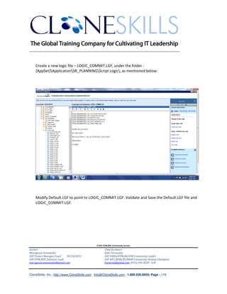 ________________________________________________________________________


    Create a new logic file – LOGIC_COMMIT.LGF, under the folder :
    {AppSet}ApplicationSR_PLANNINGScript Logic, as mentioned below:




    Modify Default.LGF to point to LOGIC_COMMIT.LGF. Validate and Save the Default.LGF file and
    LOGIC_COMMIT.LGF.




                                               A SAP EPM/BPC Community Service
Author:                                               Chief Architect:
Murugesan Annamalai                                   Jothi Periasamy
SAP Project Manager/Lead   03/20/2012                 SAP HANA/EPM/BI/EIM Community Leader
SAP EPM/BPC Solutions Lead                            SAP BPC/BOBJ/BI/MDM Community Domain Champion
murugesan.annamalai@gmail.com                         Joesaran@gmail.com, (916)-296-0228 - Cell



CloneSkills, Inc., http://www.CloneSkills.com , Info@CloneSkills.com , 1.800.836.8959, Page - 116
 
